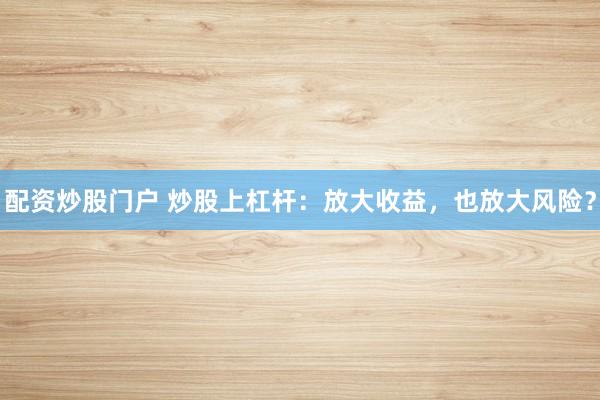 配资炒股门户 炒股上杠杆：放大收益，也放大风险？