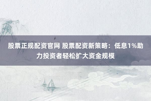 股票正规配资官网 股票配资新策略：低息1%助力投资者轻松扩大资金规模