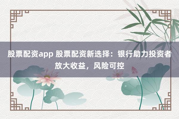 股票配资app 股票配资新选择：银行助力投资者放大收益，风险可控
