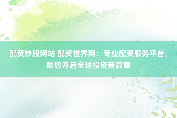 配资炒股网站 配资世界网：专业配资服务平台，助您开启全球投资新篇章
