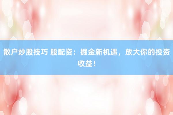 散户炒股技巧 股配资：掘金新机遇，放大你的投资收益！