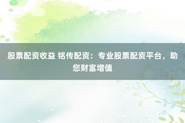 股票配资收益 铭传配资：专业股票配资平台，助您财富增值