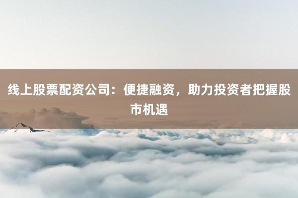 线上股票配资公司：便捷融资，助力投资者把握股市机遇