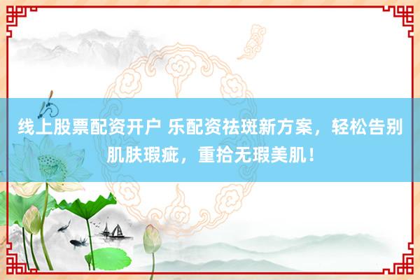 线上股票配资开户 乐配资祛斑新方案，轻松告别肌肤瑕疵，重拾无瑕美肌！