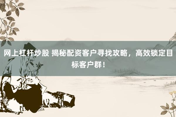 网上杠杆炒股 揭秘配资客户寻找攻略，高效锁定目标客户群！