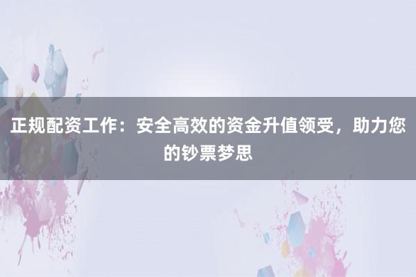 正规配资工作：安全高效的资金升值领受，助力您的钞票梦思