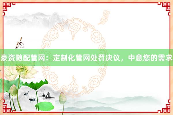 豪资随配管网：定制化管网处罚决议，中意您的需求