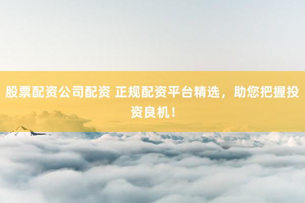 股票配资公司配资 正规配资平台精选，助您把握投资良机！