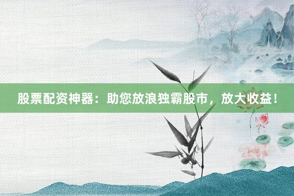 股票配资神器：助您放浪独霸股市，放大收益！