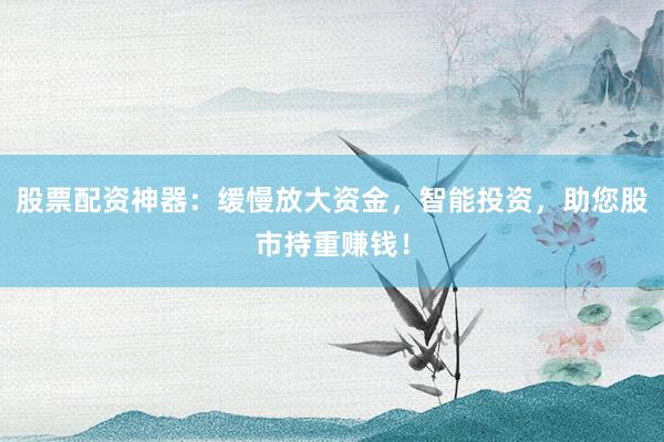 股票配资神器：缓慢放大资金，智能投资，助您股市持重赚钱！