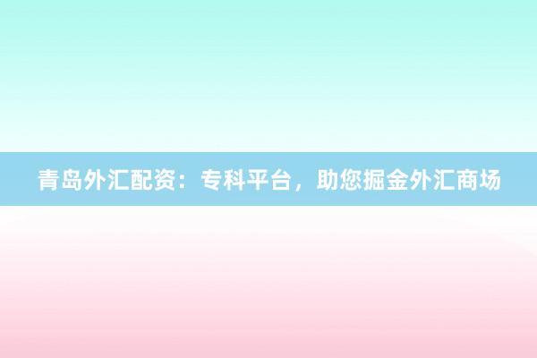 青岛外汇配资：专科平台，助您掘金外汇商场