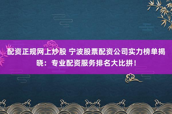 配资正规网上炒股 宁波股票配资公司实力榜单揭晓：专业配资服务排名大比拼！