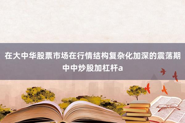 在大中华股票市场在行情结构复杂化加深的震荡期中中炒股加杠杆a