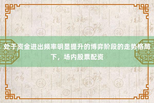 处于资金进出频率明显提升的博弈阶段的走势格局下，场内股票配资