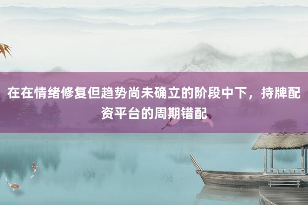 在在情绪修复但趋势尚未确立的阶段中下，持牌配资平台的周期错配