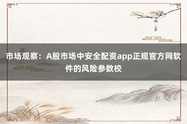 市场观察：A股市场中安全配资app正规官方网软件的风险参数校