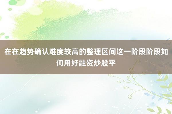 在在趋势确认难度较高的整理区间这一阶段阶段如何用好融资炒股平