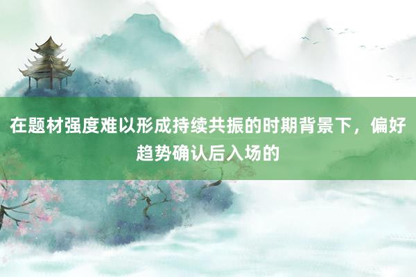 在题材强度难以形成持续共振的时期背景下，偏好趋势确认后入场的