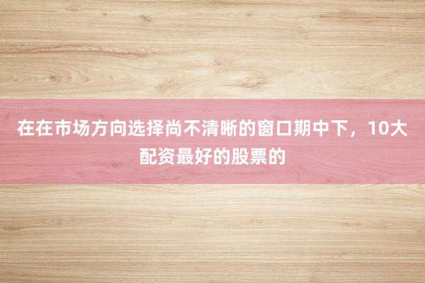 在在市场方向选择尚不清晰的窗口期中下，10大配资最好的股票的