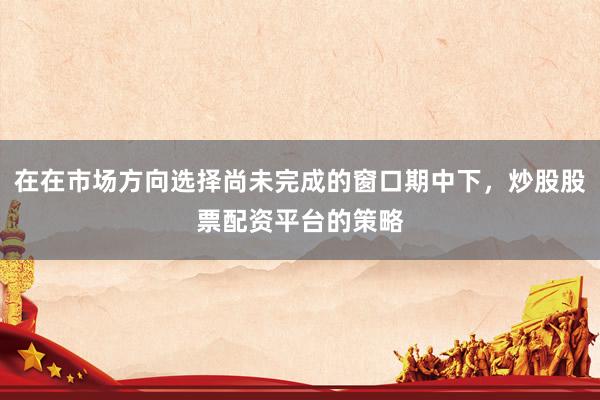在在市场方向选择尚未完成的窗口期中下，炒股股票配资平台的策略
