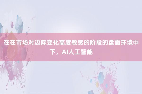 在在市场对边际变化高度敏感的阶段的盘面环境中下，AI人工智能