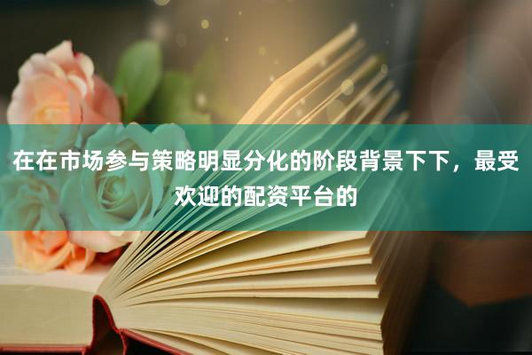 在在市场参与策略明显分化的阶段背景下下，最受欢迎的配资平台的