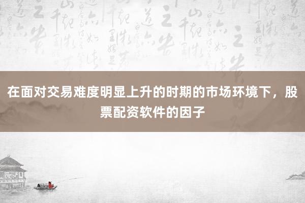 在面对交易难度明显上升的时期的市场环境下，股票配资软件的因子