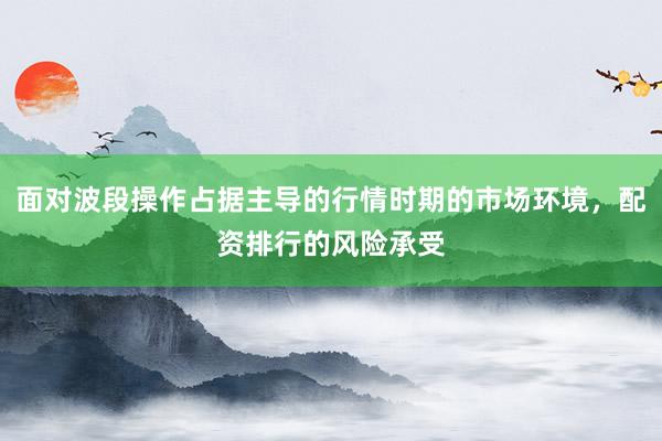 面对波段操作占据主导的行情时期的市场环境，配资排行的风险承受