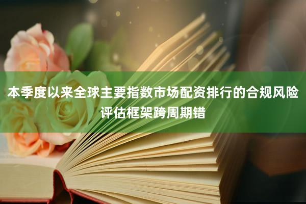 本季度以来全球主要指数市场配资排行的合规风险评估框架跨周期错