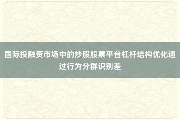 国际投融资市场中的炒股股票平台杠杆结构优化通过行为分群识别差