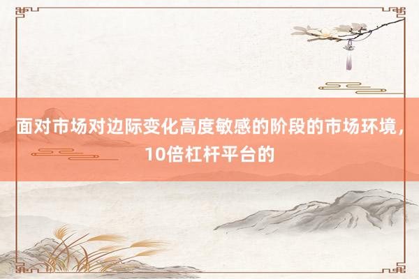 面对市场对边际变化高度敏感的阶段的市场环境，10倍杠杆平台的