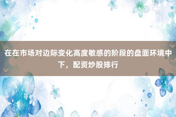 在在市场对边际变化高度敏感的阶段的盘面环境中下，配资炒股排行