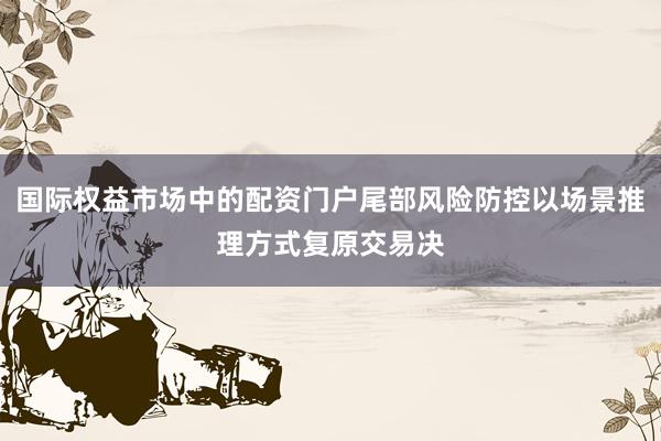 国际权益市场中的配资门户尾部风险防控以场景推理方式复原交易决