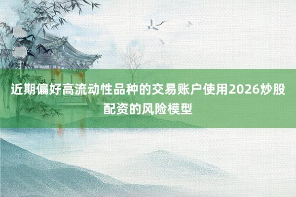 近期偏好高流动性品种的交易账户使用2026炒股配资的风险模型