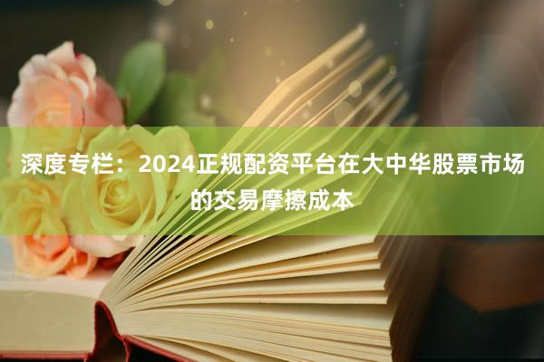 深度专栏：2024正规配资平台在大中华股票市场的交易摩擦成本
