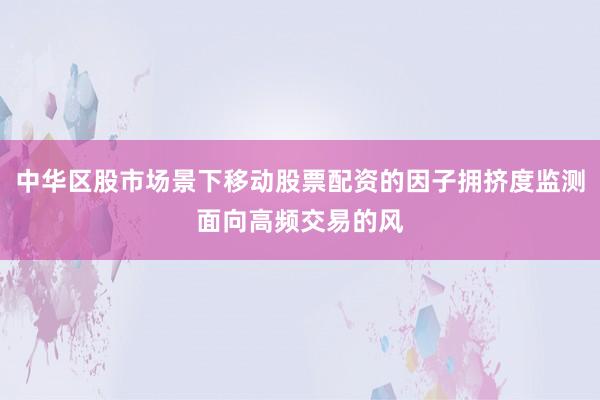 中华区股市场景下移动股票配资的因子拥挤度监测面向高频交易的风