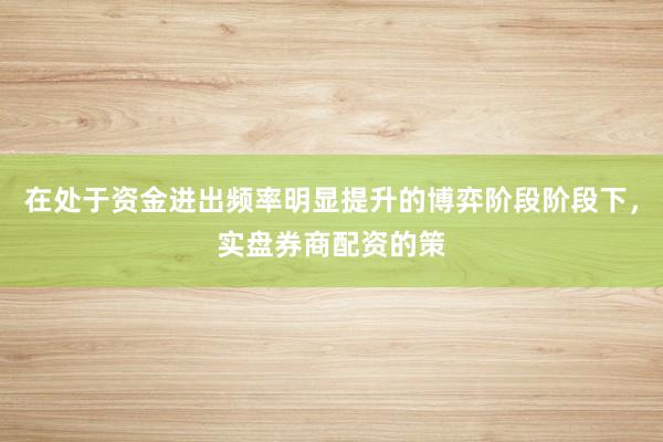 在处于资金进出频率明显提升的博弈阶段阶段下，实盘券商配资的策