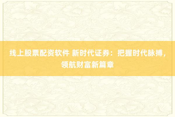 线上股票配资软件 新时代证券：把握时代脉搏，领航财富新篇章