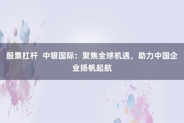 股票扛杆  中银国际：聚焦全球机遇，助力中国企业扬帆起航
