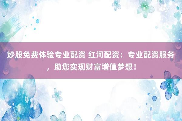 炒股免费体验专业配资 红河配资：专业配资服务，助您实现财富增值梦想！